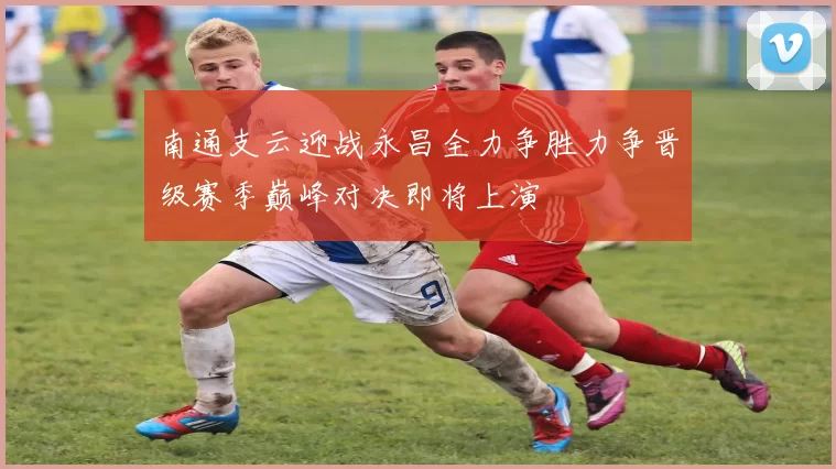 南通支云迎战永昌全力争胜力争晋级赛季巅峰对决即将上演