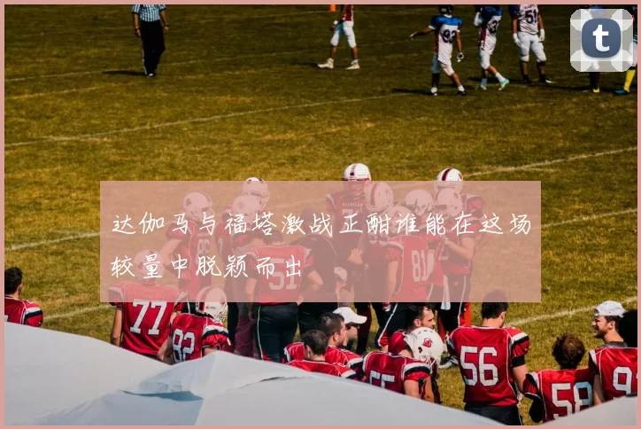 达伽马与福塔激战正酣谁能在这场较量中脱颖而出