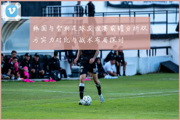 韩国与智利足球友谊赛前瞻分析双方实力对比与战术布局探讨