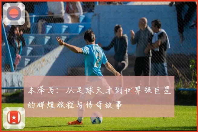 本泽马：从足球天才到世界级巨星的辉煌旅程与传奇故事