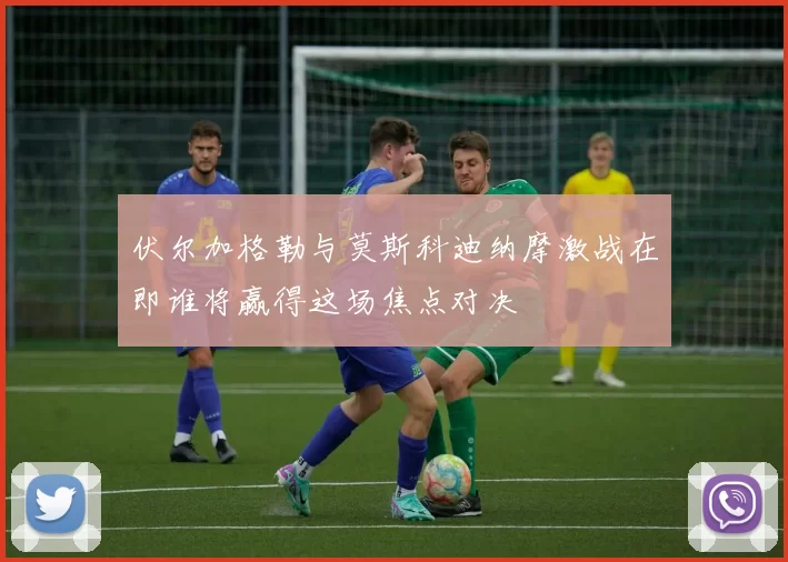 伏尔加格勒与莫斯科迪纳摩激战在即谁将赢得这场焦点对决