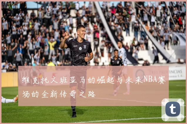 维克托文班亚马的崛起与未来NBA赛场的全新传奇之路