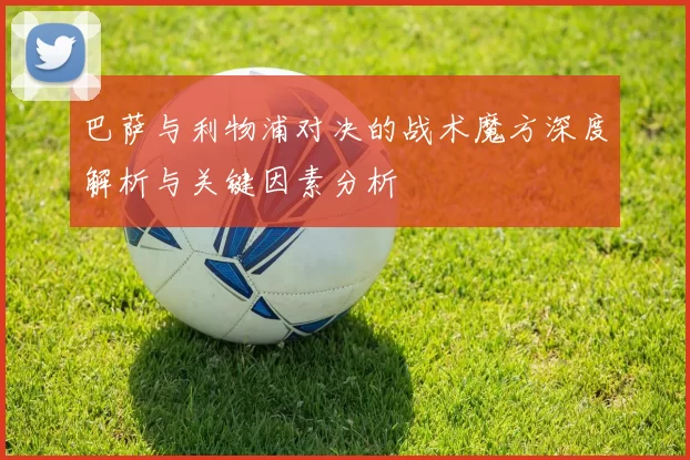 巴萨与利物浦对决的战术魔方深度解析与关键因素分析